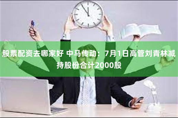 股票配资去哪家好 中马传动：7月1日高管刘青林减持股份合计2000股