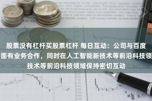 股票没有杠杆买股票杠杆 每日互动：公司与百度在增能服务等方面有业务合作，同时在人工智能新技术等前沿科技领域保持密切互动