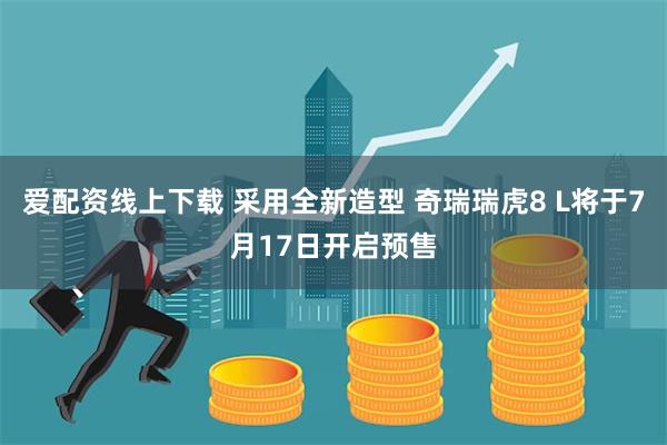 爱配资线上下载 采用全新造型 奇瑞瑞虎8 L将于7月17日开启预售