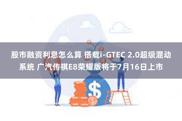 股市融资利息怎么算 搭载i-GTEC 2.0超级混动系统 广汽传祺E8荣耀版将于7月16日上市