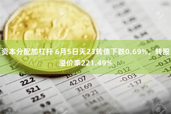 资本分配加杠杆 6月5日天23转债下跌0.69%，转股溢价率221.49%