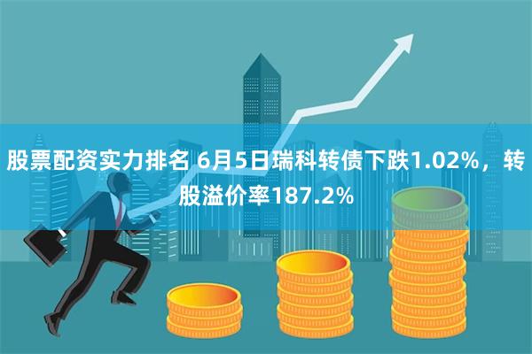 股票配资实力排名 6月5日瑞科转债下跌1.02%，转股溢价率187.2%