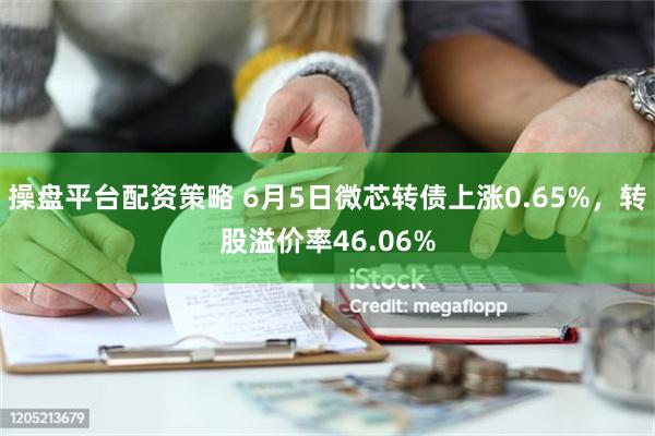 操盘平台配资策略 6月5日微芯转债上涨0.65%，转股溢价率46.06%