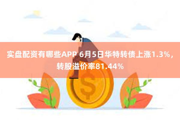 实盘配资有哪些APP 6月5日华特转债上涨1.3%，转股溢价率81.44%