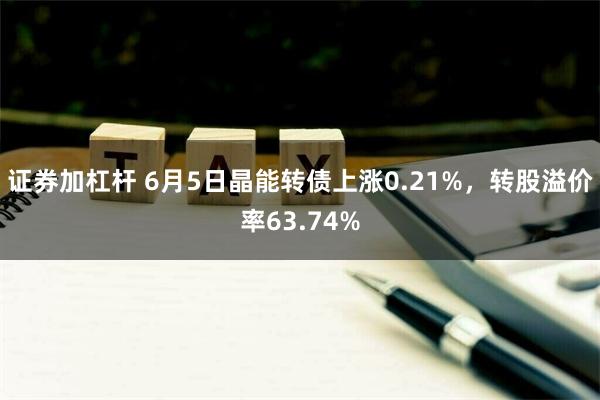 证券加杠杆 6月5日晶能转债上涨0.21%，转股溢价率63.74%