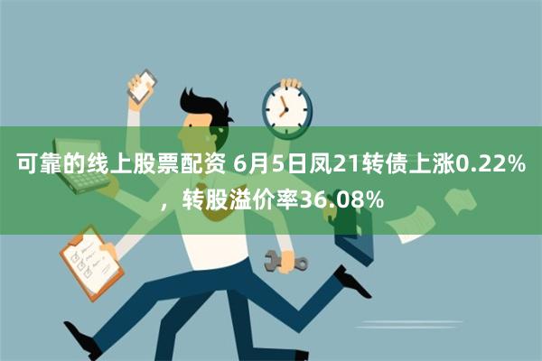 可靠的线上股票配资 6月5日凤21转债上涨0.22%，转股溢价率36.08%