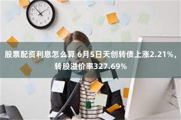 股票配资利息怎么算 6月5日天创转债上涨2.21%，转股溢价率327.69%