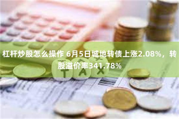 杠杆炒股怎么操作 6月5日城地转债上涨2.08%，转股溢价率341.78%