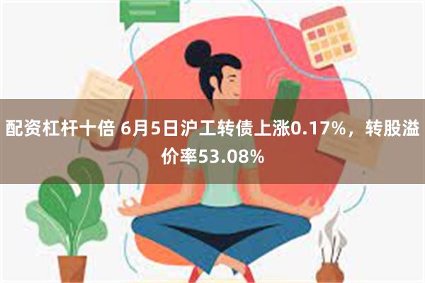 配资杠杆十倍 6月5日沪工转债上涨0.17%，转股溢价率53.08%