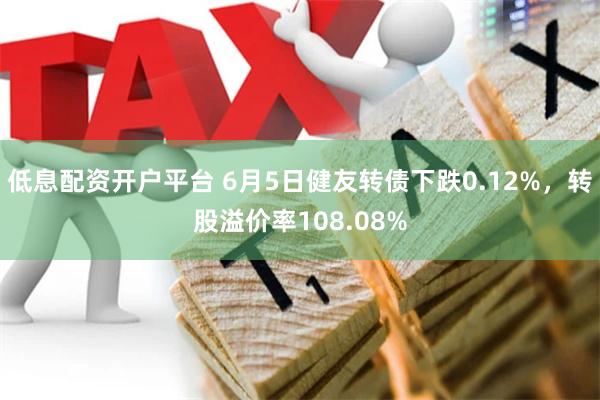 低息配资开户平台 6月5日健友转债下跌0.12%，转股溢价率108.08%