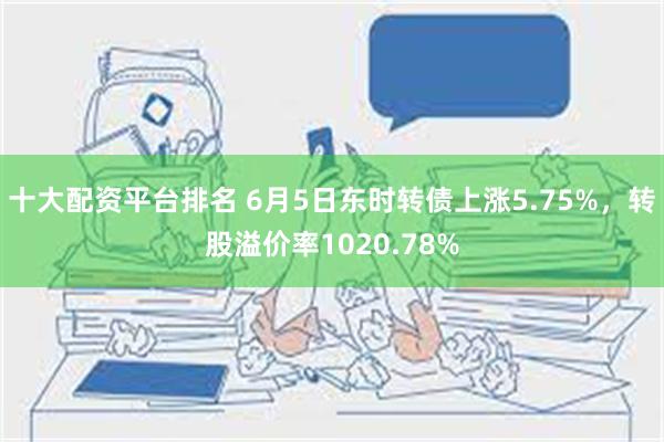 十大配资平台排名 6月5日东时转债上涨5.75%，转股溢价率1020.78%