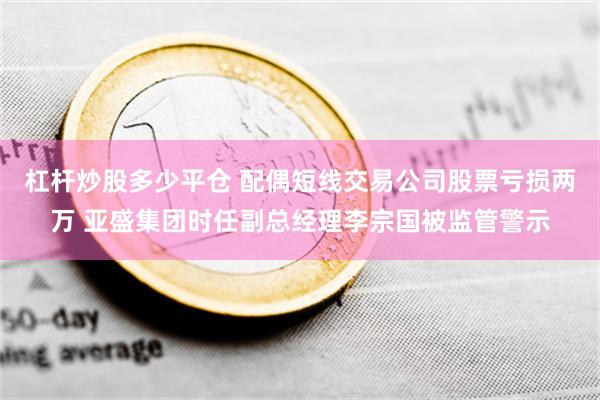 杠杆炒股多少平仓 配偶短线交易公司股票亏损两万 亚盛集团时任副总经理李宗国被监管警示