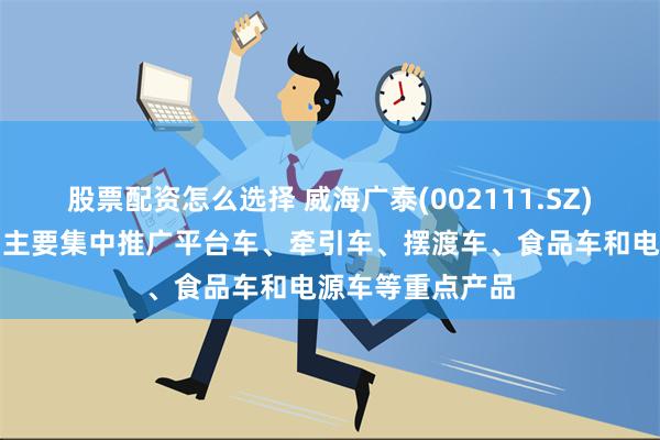 股票配资怎么选择 威海广泰(002111.SZ)：目前出口产品主要集中推广平台车、牵引车、摆渡车、食品车和电源车等重点产品