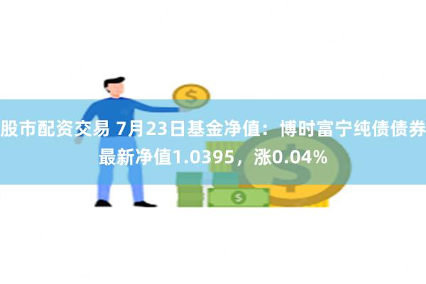 股市配资交易 7月23日基金净值：博时富宁纯债债券最新净值1.0395，涨0.04%