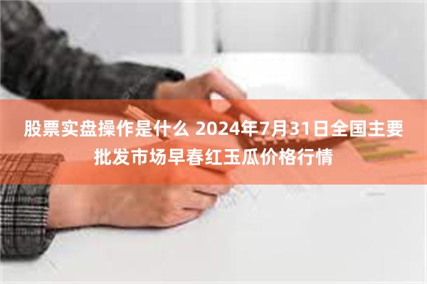 股票实盘操作是什么 2024年7月31日全国主要批发市场早春红玉瓜价格行情