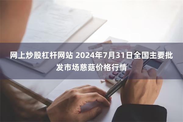 网上炒股杠杆网站 2024年7月31日全国主要批发市场慈菇价格行情