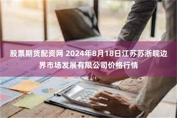 股票期货配资网 2024年8月18日江苏苏浙皖边界市场发展有限公司价格行情