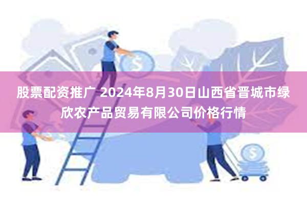 股票配资推广 2024年8月30日山西省晋城市绿欣农产品贸易有限公司价格行情