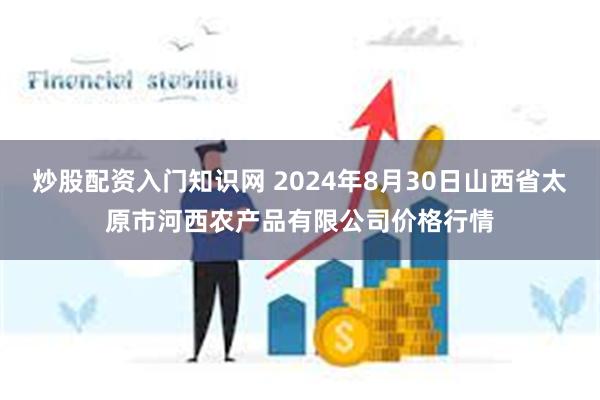 炒股配资入门知识网 2024年8月30日山西省太原市河西农产品有限公司价格行情