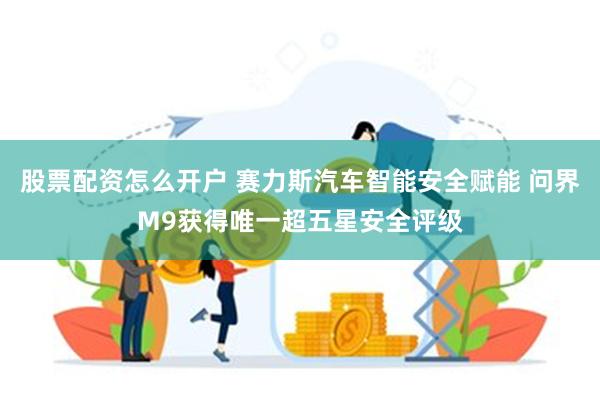 股票配资怎么开户 赛力斯汽车智能安全赋能 问界M9获得唯一超五星安全评级