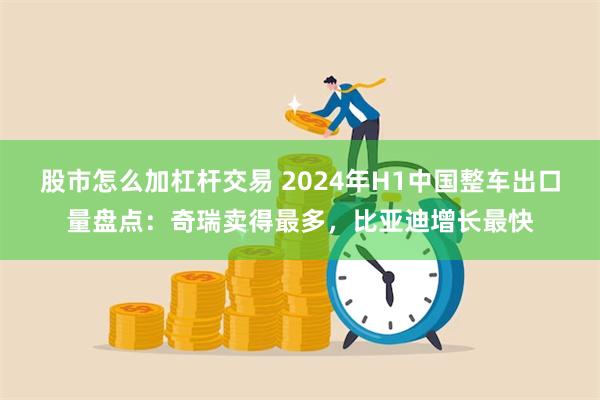 股市怎么加杠杆交易 2024年H1中国整车出口量盘点：奇瑞卖得最多，比亚迪增长最快