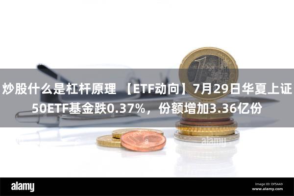 炒股什么是杠杆原理 【ETF动向】7月29日华夏上证50ETF基金跌0.37%，份额增加3.36亿份