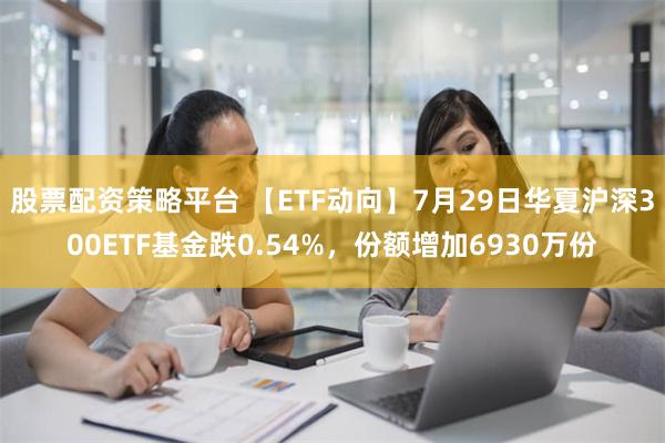 股票配资策略平台 【ETF动向】7月29日华夏沪深300ETF基金跌0.54%，份额增加6930万份