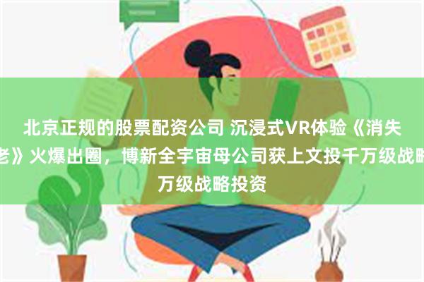 北京正规的股票配资公司 沉浸式VR体验《消失的法老》火爆出圈，博新全宇宙母公司获上文投千万级战略投资