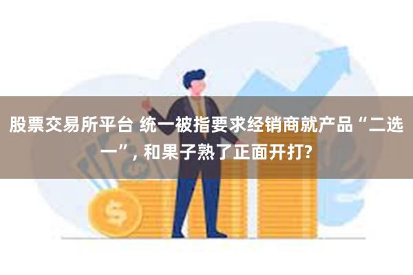 股票交易所平台 统一被指要求经销商就产品“二选一”, 和果子熟了正面开打?