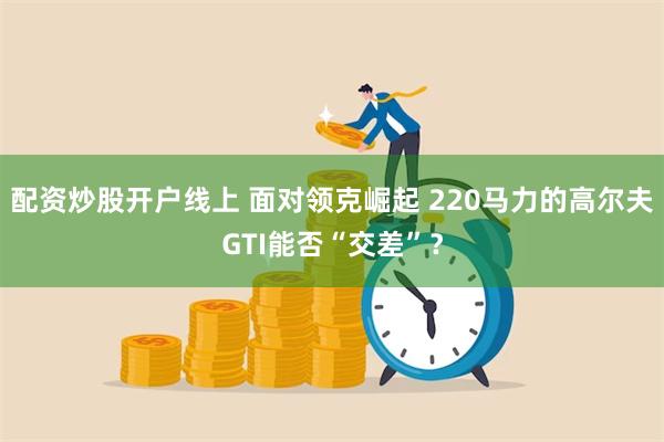 配资炒股开户线上 面对领克崛起 220马力的高尔夫GTI能否“交差”？