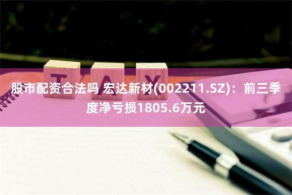 股市配资合法吗 宏达新材(002211.SZ)：前三季度净亏损1805.6万元