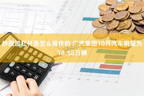 炒股加杠杆是怎么操作的 广汽集团10月汽车销量为18.58万辆