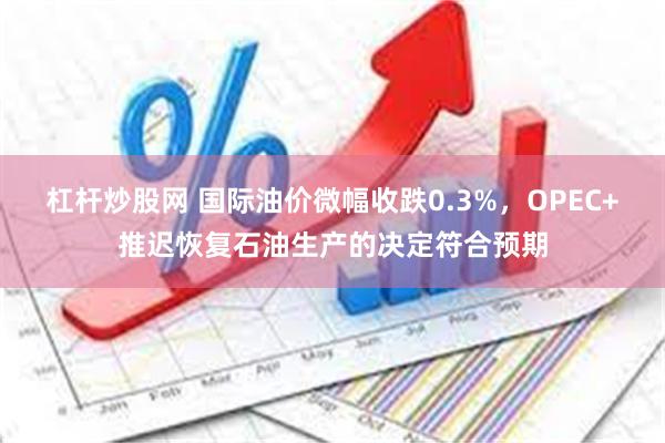 杠杆炒股网 国际油价微幅收跌0.3%，OPEC+推迟恢复石油生产的决定符合预期