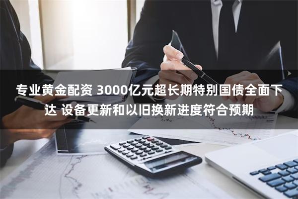 专业黄金配资 3000亿元超长期特别国债全面下达 设备更新和以旧换新进度符合预期