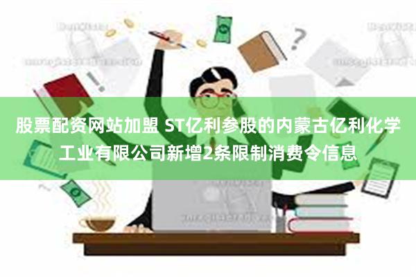 股票配资网站加盟 ST亿利参股的内蒙古亿利化学工业有限公司新增2条限制消费令信息