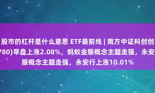 股市的杠杆是什么意思 ETF最前线 | 南方中证科创创业50ETF(159780)早盘上涨2.08%，蚂蚁金服概念主题走强，永安行上涨10.01%