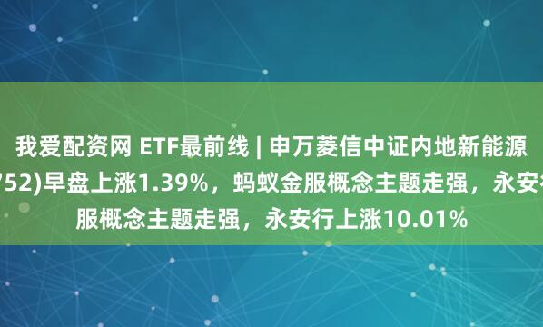 我爱配资网 ETF最前线 | 申万菱信中证内地新能源主题ETF(159752)早盘上涨1.39%，蚂蚁金服概念主题走强，永安行上涨10.01%