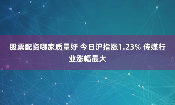 股票配资哪家质量好 今日沪指涨1.23% 传媒行业涨幅最大