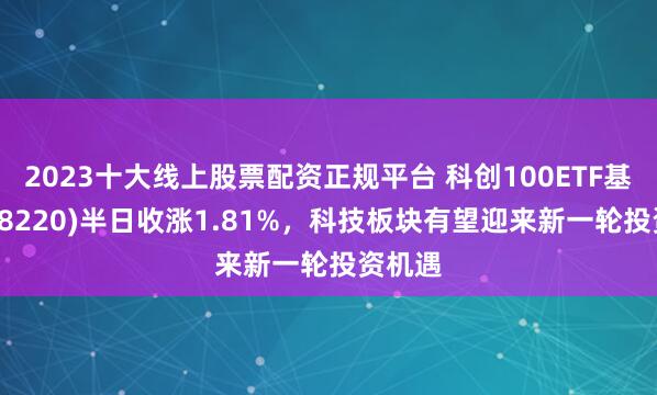 2023十大线上股票配资正规平台 科创100ETF基金(588220)半日收涨1.81%，科技板块有望迎来新一轮投资机遇