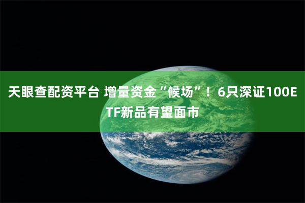 天眼查配资平台 增量资金“候场”！6只深证100ETF新品有望面市