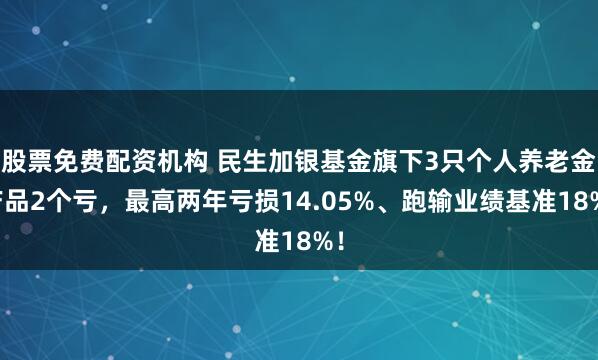 股票免费配资机构 民生加银基金旗下3只个人养老金产品2个亏，最高两年亏损14.05%、跑输业绩基准18%！