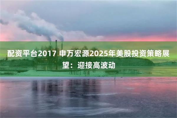 配资平台2017 申万宏源2025年美股投资策略展望：迎接高波动