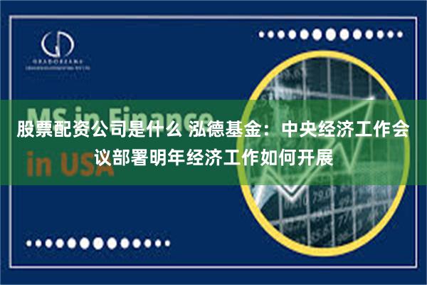 股票配资公司是什么 泓德基金：中央经济工作会议部署明年经济工作如何开展