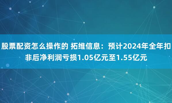 股票配资怎么操作的 拓维信息：预计2024年全年扣非后净利润亏损1.05亿元至1.55亿元