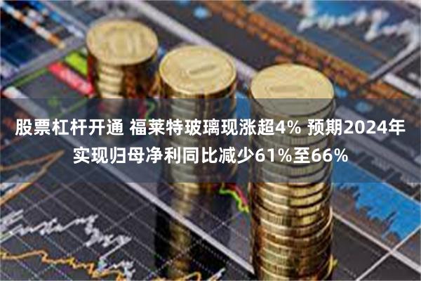 股票杠杆开通 福莱特玻璃现涨超4% 预期2024年实现归母净利同比减少61%至66%