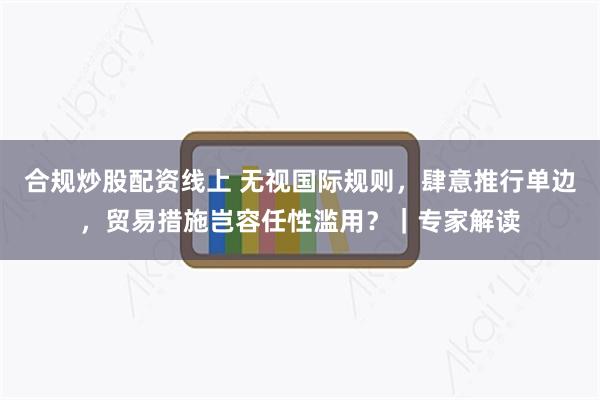 合规炒股配资线上 无视国际规则，肆意推行单边，贸易措施岂容任性滥用？｜专家解读