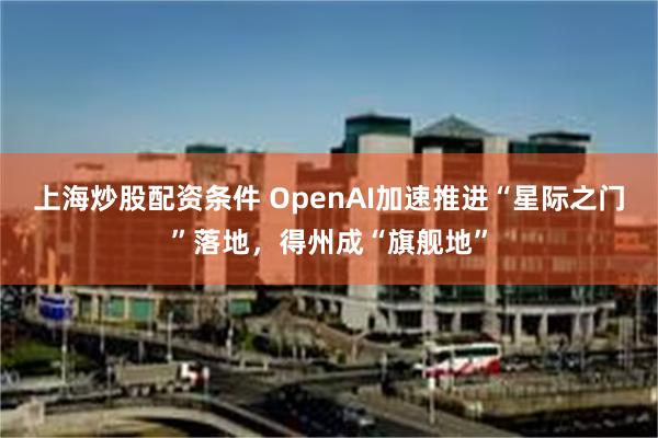 上海炒股配资条件 OpenAI加速推进“星际之门”落地，得州成“旗舰地”