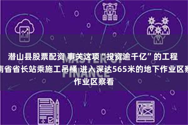 潜山县股票配资 事关这项“投资逾千亿”的工程 云南省省长站乘施工吊桶 进入深达565米的地下作业区察看