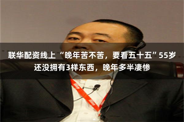 联华配资线上 “晚年苦不苦，要看五十五”55岁还没拥有3样东西，晚年多半凄惨