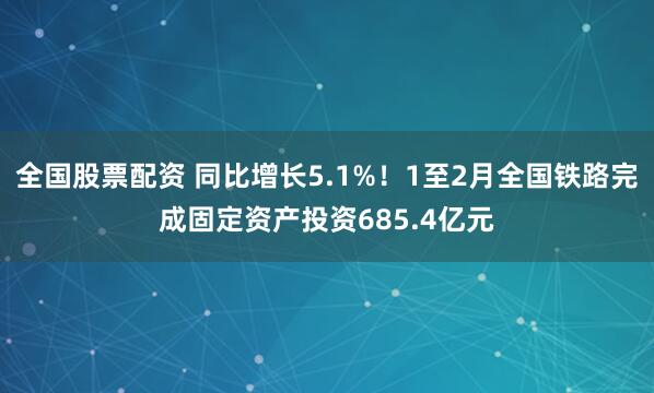 全国股票配资 同比增长5.1%！1至2月全国铁路完成固定资产投资685.4亿元